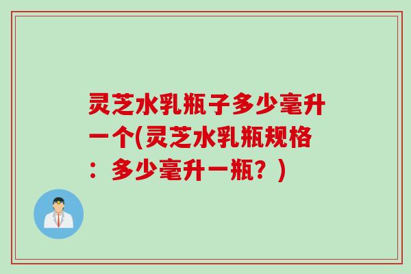 灵芝水乳瓶子多少毫升一个(灵芝水乳瓶规格：多少毫升一瓶？)