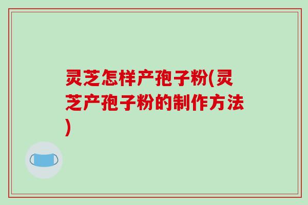 灵芝怎样产孢子粉(灵芝产孢子粉的制作方法)