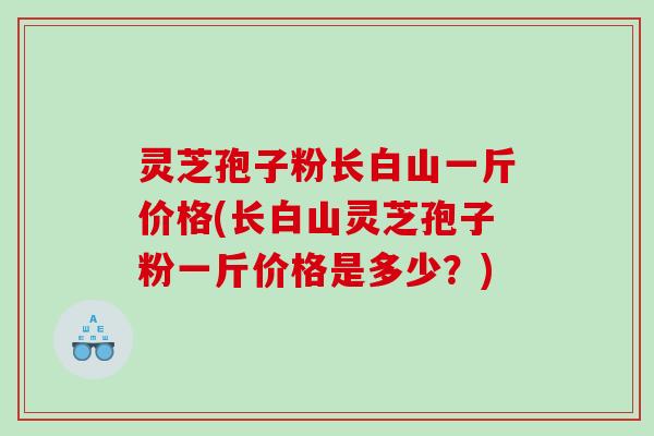 灵芝孢子粉长白山一斤价格(长白山灵芝孢子粉一斤价格是多少？)