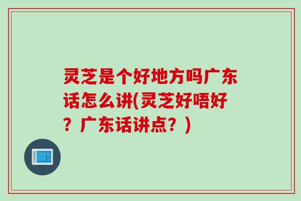 灵芝是个好地方吗广东话怎么讲(灵芝好唔好？广东话讲点？)