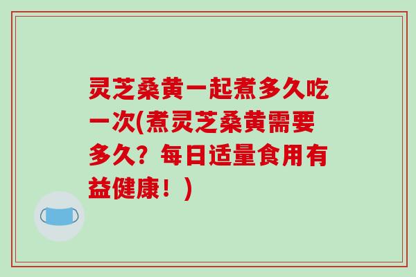 灵芝桑黄一起煮多久吃一次(煮灵芝桑黄需要多久？每日适量食用有益健康！)