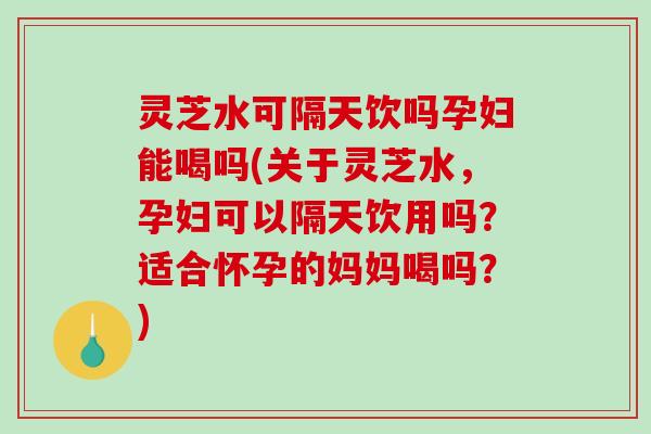 灵芝水可隔天饮吗孕妇能喝吗(关于灵芝水，孕妇可以隔天饮用吗？适合怀孕的妈妈喝吗？)