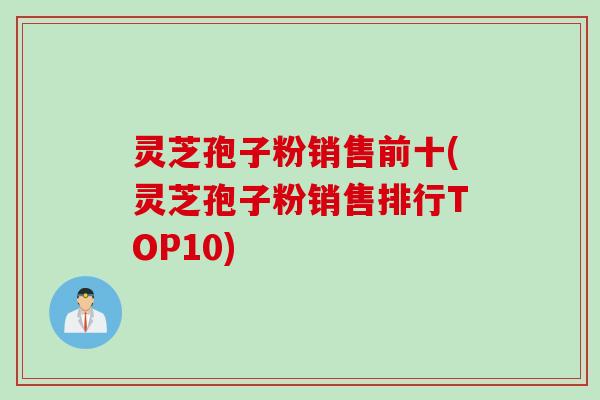 灵芝孢子粉销售前十(灵芝孢子粉销售排行TOP10)