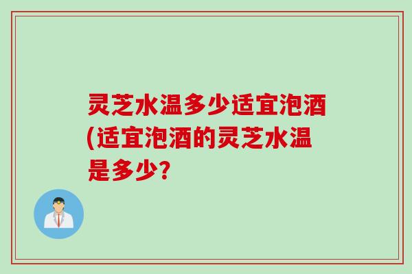 灵芝水温多少适宜泡酒(适宜泡酒的灵芝水温是多少？