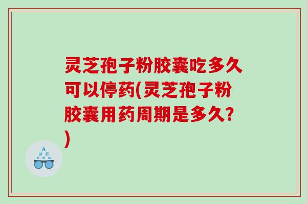 灵芝孢子粉胶囊吃多久可以停药(灵芝孢子粉胶囊用药周期是多久？)