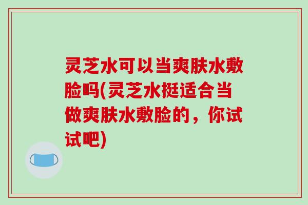 灵芝水可以当爽肤水敷脸吗(灵芝水挺适合当做爽肤水敷脸的，你试试吧)