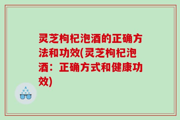 灵芝枸杞泡酒的正确方法和功效(灵芝枸杞泡酒：正确方式和健康功效)