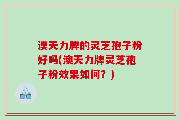 澳天力牌的灵芝孢子粉好吗(澳天力牌灵芝孢子粉效果如何？)