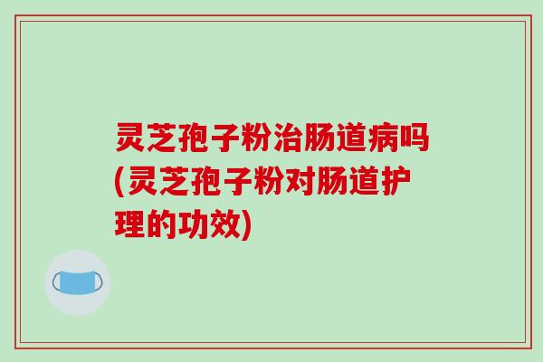 灵芝孢子粉治肠道病吗(灵芝孢子粉对肠道护理的功效)