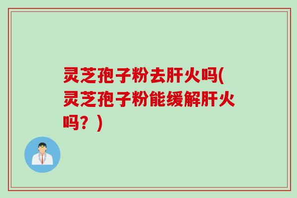灵芝孢子粉去肝火吗(灵芝孢子粉能缓解肝火吗？)