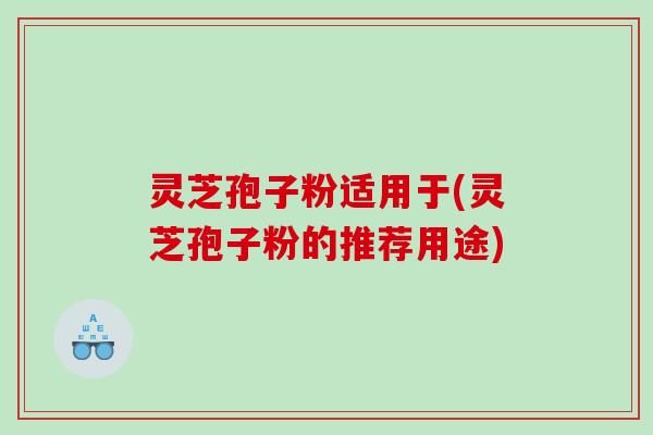 灵芝孢子粉适用于(灵芝孢子粉的推荐用途)