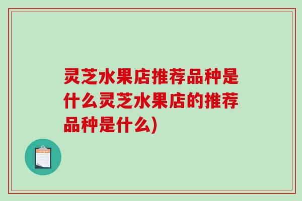 灵芝水果店推荐品种是什么灵芝水果店的推荐品种是什么)