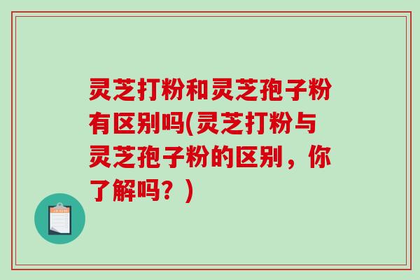 灵芝打粉和灵芝孢子粉有区别吗(灵芝打粉与灵芝孢子粉的区别，你了解吗？)