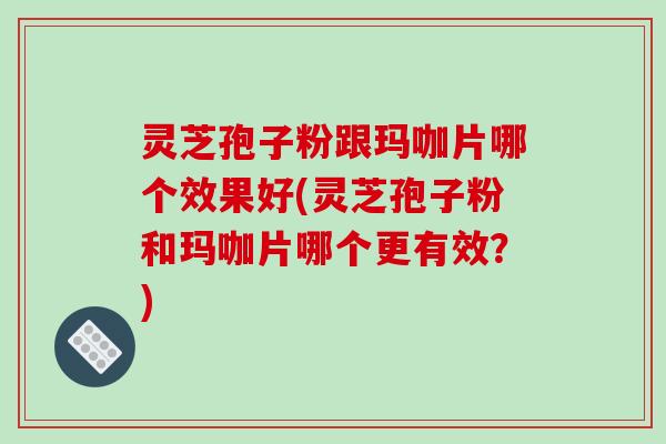 灵芝孢子粉跟玛咖片哪个效果好(灵芝孢子粉和玛咖片哪个更有效？)