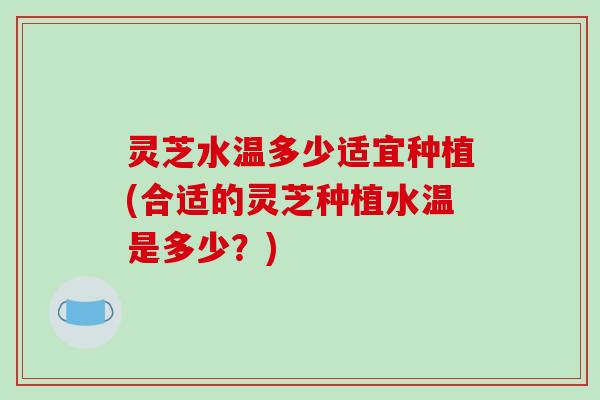 灵芝水温多少适宜种植(合适的灵芝种植水温是多少？)