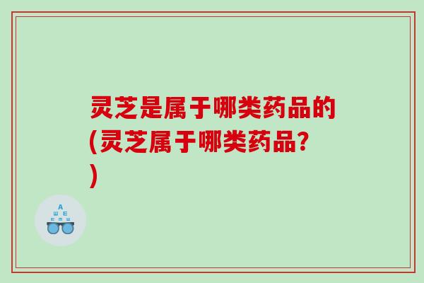 灵芝是属于哪类药品的(灵芝属于哪类药品？)