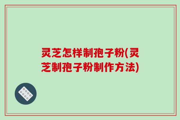 灵芝怎样制孢子粉(灵芝制孢子粉制作方法)