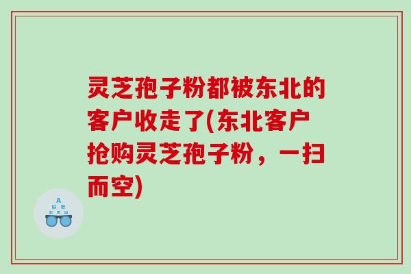 灵芝孢子粉都被东北的客户收走了(东北客户抢购灵芝孢子粉，一扫而空)