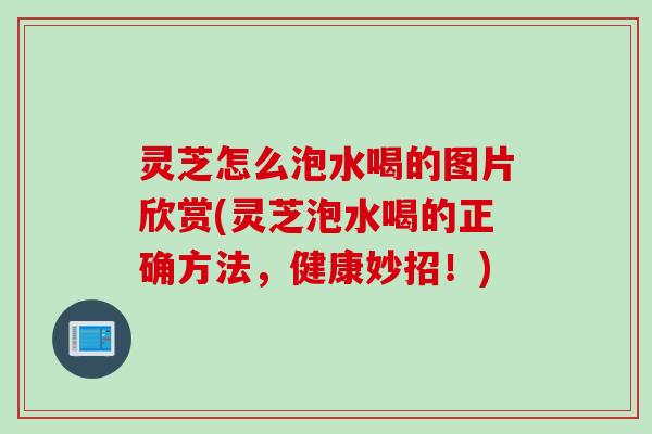 灵芝怎么泡水喝的图片欣赏(灵芝泡水喝的正确方法,健康妙招!) 灵芝怎么泡水喝的图片欣赏(灵芝泡水喝的正确方法,健康妙招!)