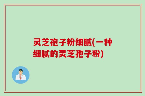 灵芝孢子粉细腻(一种细腻的灵芝孢子粉) 灵芝孢子粉细腻(一种细腻的灵芝孢子粉)