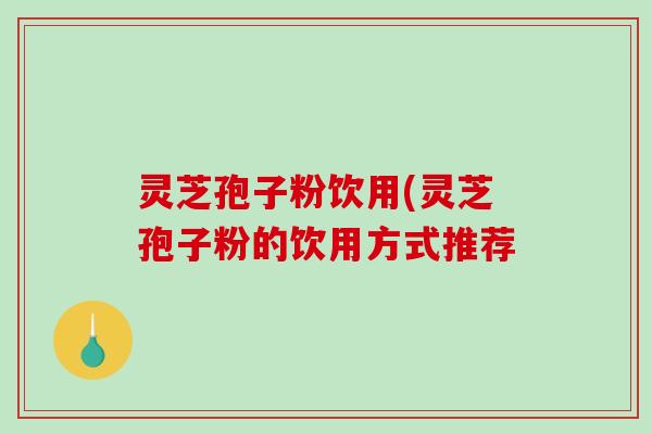灵芝孢子粉饮用(灵芝孢子粉的饮用方式推荐