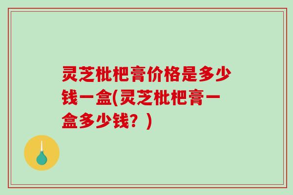 灵芝枇杷膏价格是多少钱一盒(灵芝枇杷膏一盒多少钱？)
