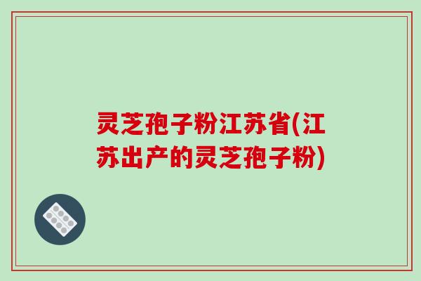 灵芝孢子粉江苏省(江苏出产的灵芝孢子粉)