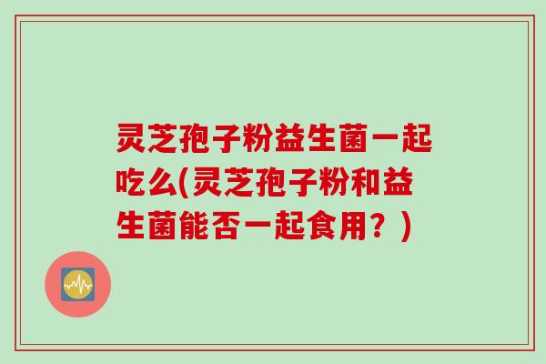 灵芝孢子粉益生菌一起吃么(灵芝孢子粉和益生菌能否一起食用？)