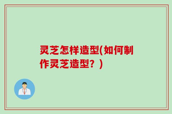 灵芝怎样造型(如何制作灵芝造型？)