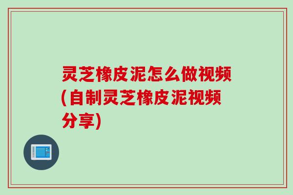灵芝橡皮泥怎么做视频(自制灵芝橡皮泥视频分享)