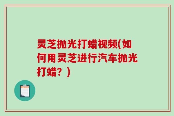灵芝抛光打蜡视频(如何用灵芝进行汽车抛光打蜡？)