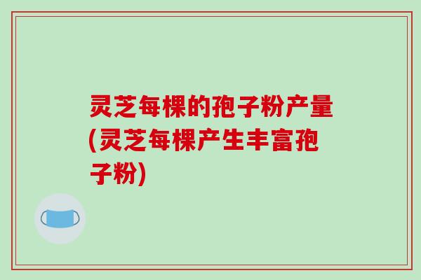 灵芝每棵的孢子粉产量(灵芝每棵产生丰富孢子粉)