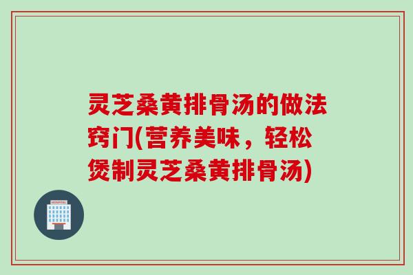 灵芝桑黄排骨汤的做法窍门(营养美味，轻松煲制灵芝桑黄排骨汤)