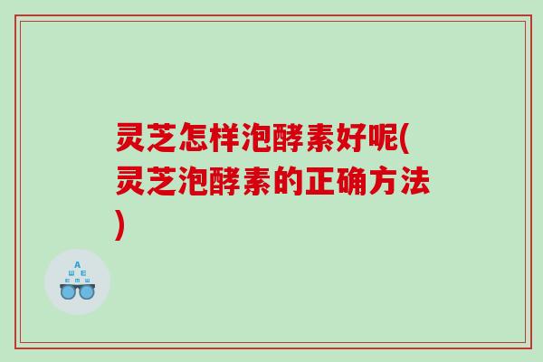 灵芝怎样泡酵素好呢(灵芝泡酵素的正确方法) 灵芝怎样泡酵素好呢(灵芝泡酵素的正确方法)