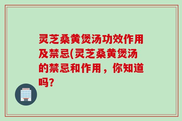 灵芝桑黄煲汤功效作用及禁忌(灵芝桑黄煲汤的禁忌和作用，你知道吗？