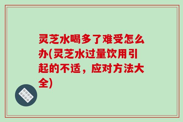 灵芝水喝多了难受怎么办(灵芝水过量饮用引起的不适，应对方法大全)