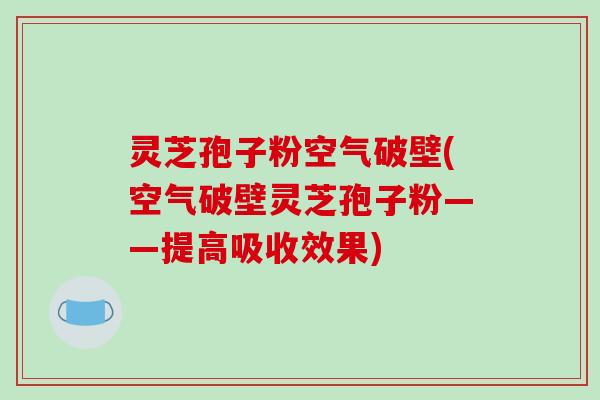 灵芝孢子粉空气破壁(空气破壁灵芝孢子粉——提高吸收效果)