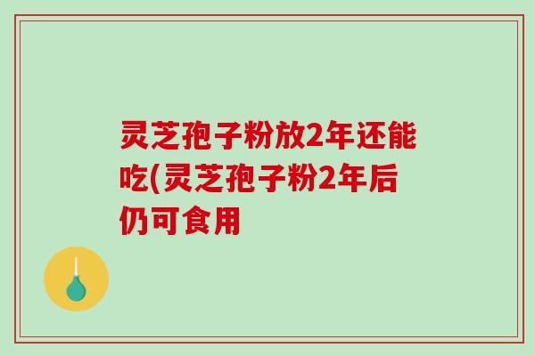 灵芝孢子粉放2年还能吃(灵芝孢子粉2年后仍可食用