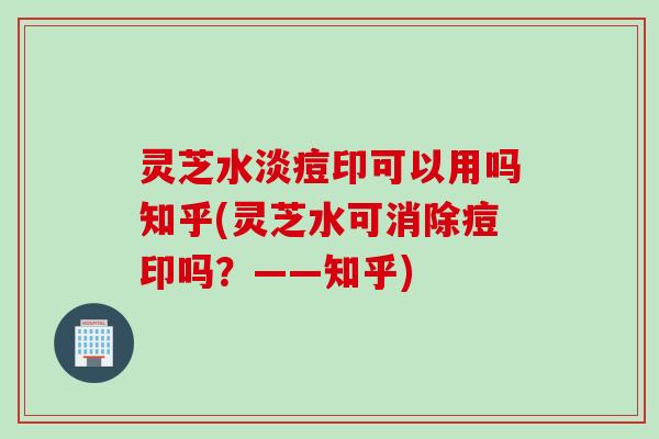 灵芝水淡痘印可以用吗知乎(灵芝水可消除痘印吗？——知乎)
