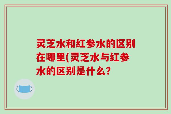 灵芝水和红参水的区别在哪里(灵芝水与红参水的区别是什么？