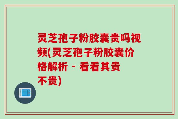灵芝孢子粉胶囊贵吗视频(灵芝孢子粉胶囊价格解析 - 看看其贵不贵)