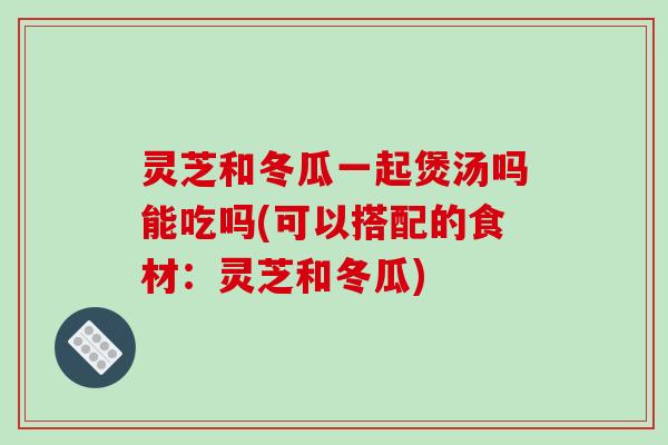 灵芝和冬瓜一起煲汤吗能吃吗(可以搭配的食材：灵芝和冬瓜)