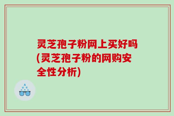 灵芝孢子粉网上买好吗(灵芝孢子粉的网购安全性分析)