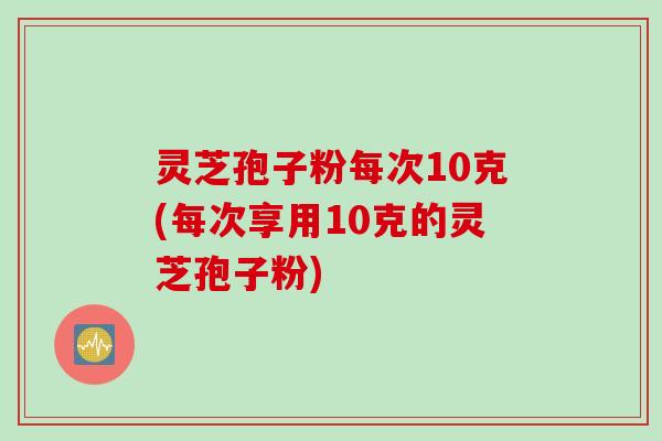 灵芝孢子粉每次10克(每次享用10克的灵芝孢子粉)
