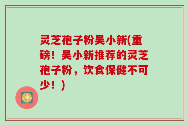 灵芝孢子粉吴小新(重磅！吴小新推荐的灵芝孢子粉，饮食保健不可少！)