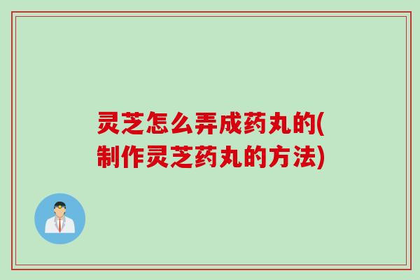 灵芝怎么弄成药丸的(制作灵芝药丸的方法)
