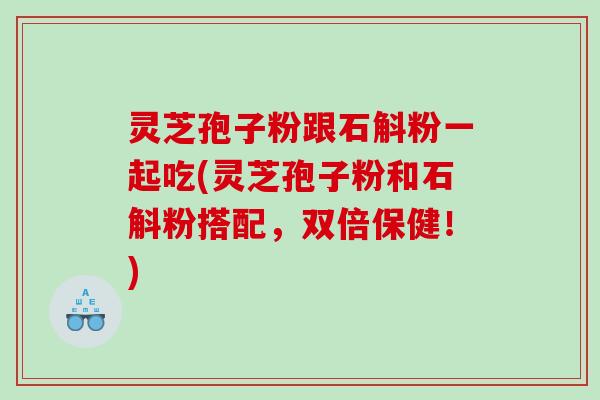灵芝孢子粉跟石斛粉一起吃(灵芝孢子粉和石斛粉搭配，双倍保健！)