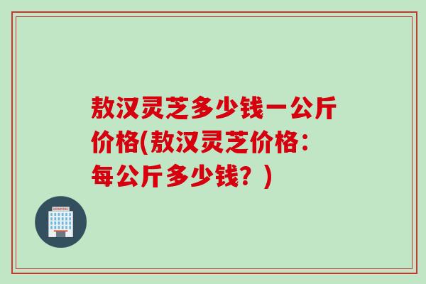 敖汉灵芝多少钱一公斤价格(敖汉灵芝价格：每公斤多少钱？)