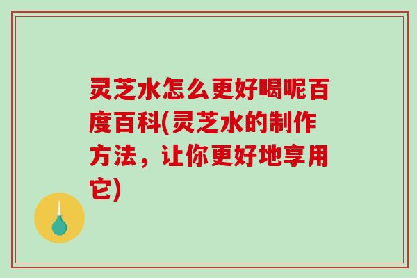 灵芝水怎么更好喝呢百度百科(灵芝水的制作方法，让你更好地享用它)