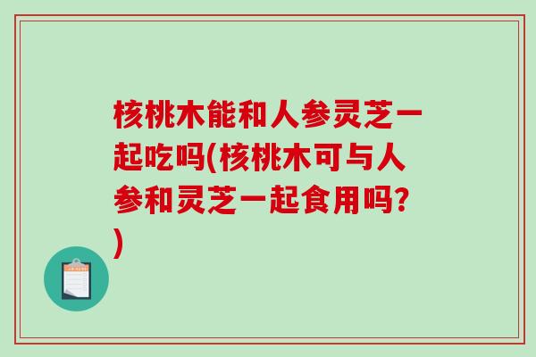 核桃木能和人参灵芝一起吃吗(核桃木可与人参和灵芝一起食用吗？)